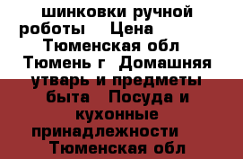 шинковки ручной роботы  › Цена ­ 2 000 - Тюменская обл., Тюмень г. Домашняя утварь и предметы быта » Посуда и кухонные принадлежности   . Тюменская обл.